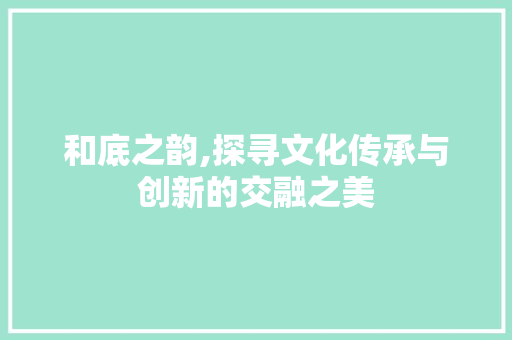 和底之韵,探寻文化传承与创新的交融之美