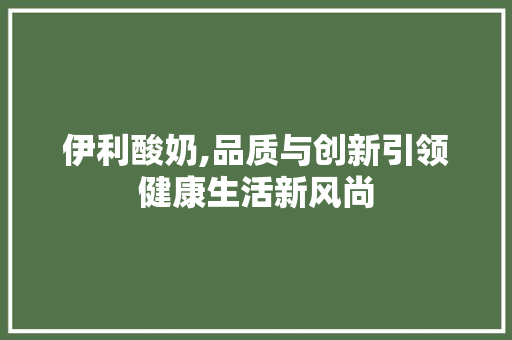 伊利酸奶,品质与创新引领健康生活新风尚