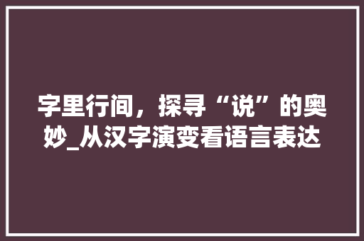 字里行间，探寻“说”的奥妙_从汉字演变看语言表达的演变