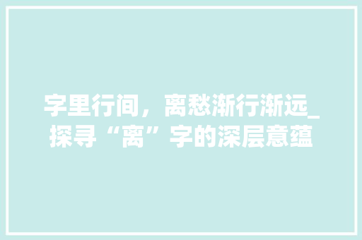 字里行间，离愁渐行渐远_探寻“离”字的深层意蕴