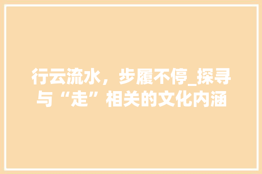 行云流水，步履不停_探寻与“走”相关的文化内涵