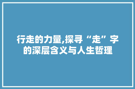行走的力量,探寻“走”字的深层含义与人生哲理