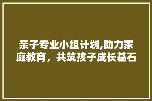 亲子专业小组计划,助力家庭教育，共筑孩子成长基石