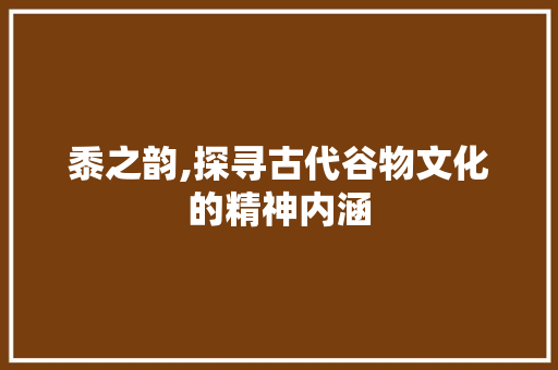 黍之韵,探寻古代谷物文化的精神内涵