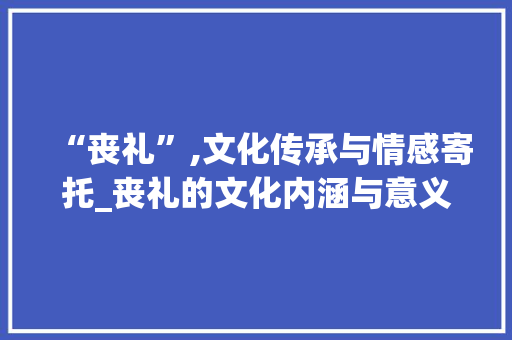 “丧礼”,文化传承与情感寄托_丧礼的文化内涵与意义介绍