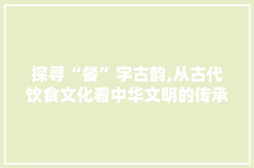 探寻“餐”字古韵,从古代饮食文化看中华文明的传承与发展