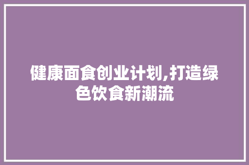 健康面食创业计划,打造绿色饮食新潮流