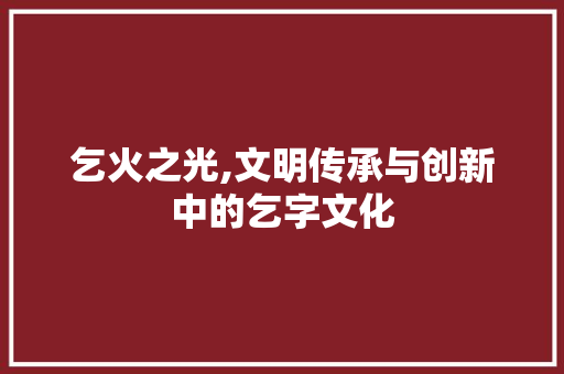 乞火之光,文明传承与创新中的乞字文化