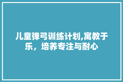 儿童弹弓训练计划,寓教于乐，培养专注与耐心