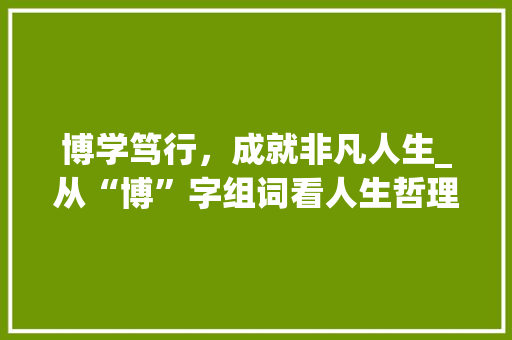 博学笃行，成就非凡人生_从“博”字组词看人生哲理