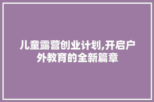 儿童露营创业计划,开启户外教育的全新篇章