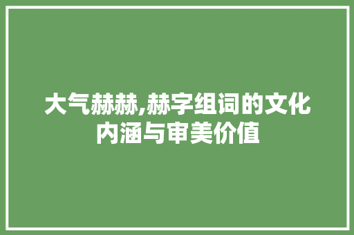 大气赫赫,赫字组词的文化内涵与审美价值