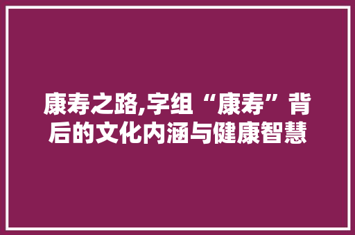 康寿之路,字组“康寿”背后的文化内涵与健康智慧