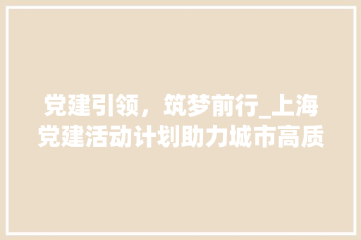 党建引领，筑梦前行_上海党建活动计划助力城市高质量发展