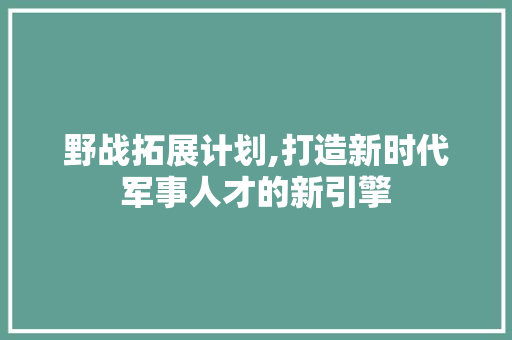野战拓展计划,打造新时代军事人才的新引擎