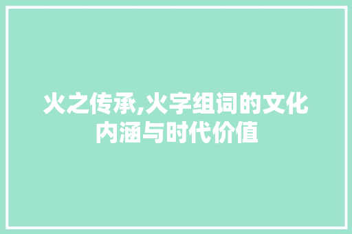 火之传承,火字组词的文化内涵与时代价值
