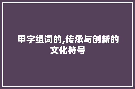 甲字组词的,传承与创新的文化符号