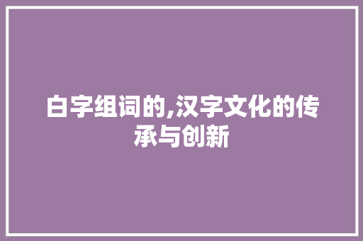 白字组词的,汉字文化的传承与创新