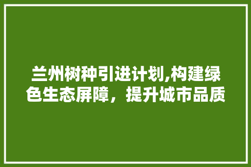 兰州树种引进计划,构建绿色生态屏障，提升城市品质