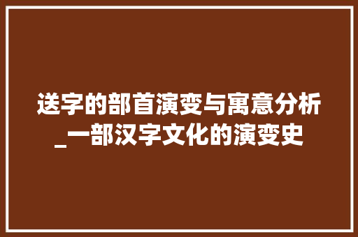 送字的部首演变与寓意分析_一部汉字文化的演变史