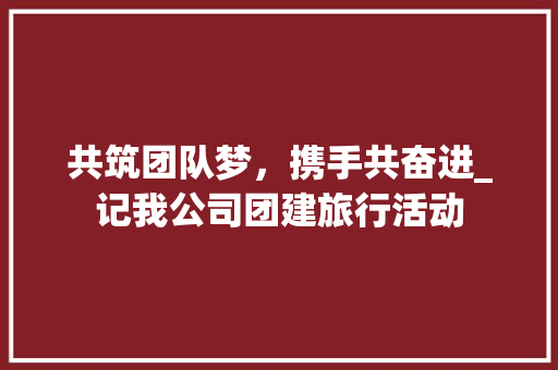 共筑团队梦，携手共奋进_记我公司团建旅行活动