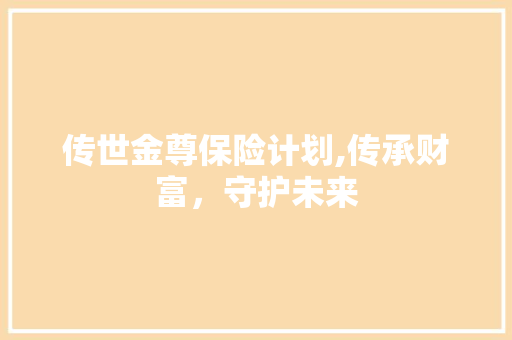 传世金尊保险计划,传承财富，守护未来