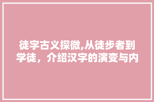 徒字古义探微,从徒步者到学徒，介绍汉字的演变与内涵