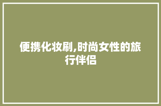 便携化妆刷,时尚女性的旅行伴侣