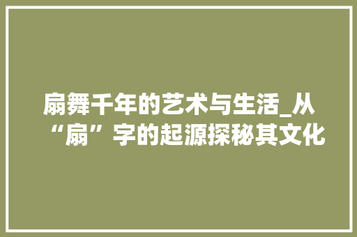扇舞千年的艺术与生活_从“扇”字的起源探秘其文化内涵