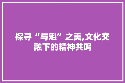 探寻“与魁”之美,文化交融下的精神共鸣