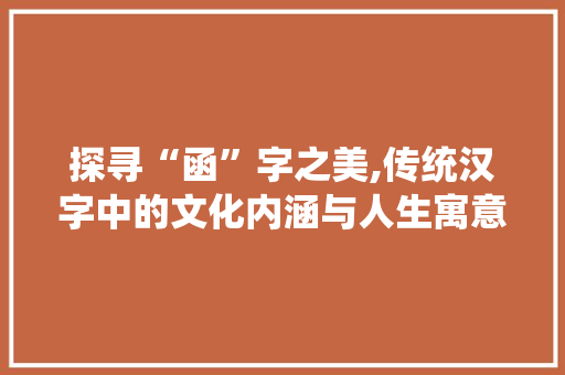 探寻“函”字之美,传统汉字中的文化内涵与人生寓意