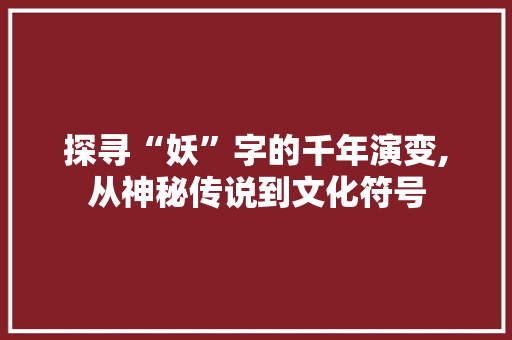 探寻“妖”字的千年演变,从神秘传说到文化符号 问答