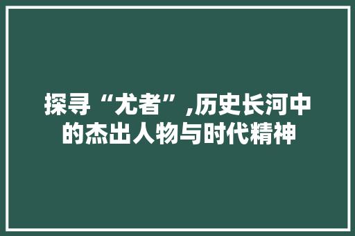 探寻“尤者”,历史长河中的杰出人物与时代精神