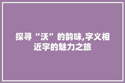 探寻“沃”的韵味,字义相近字的魅力之旅