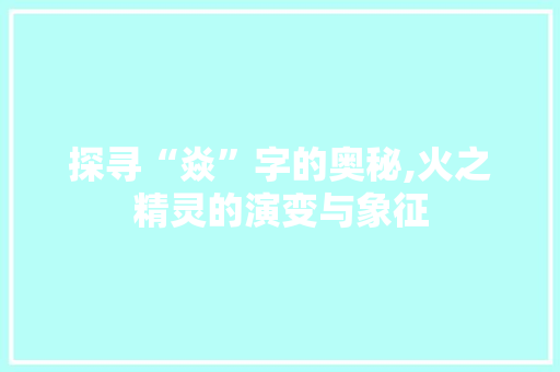 探寻“焱”字的奥秘,火之精灵的演变与象征