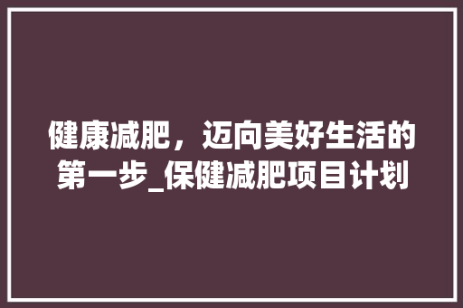 健康减肥，迈向美好生活的第一步_保健减肥项目计划全介绍