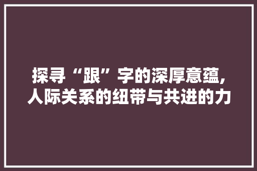 探寻“跟”字的深厚意蕴,人际关系的纽带与共进的力量