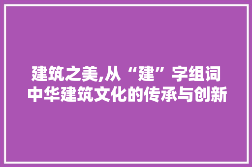 建筑之美,从“建”字组词中华建筑文化的传承与创新