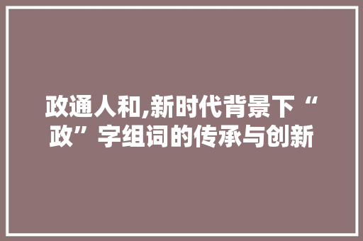 政通人和,新时代背景下“政”字组词的传承与创新
