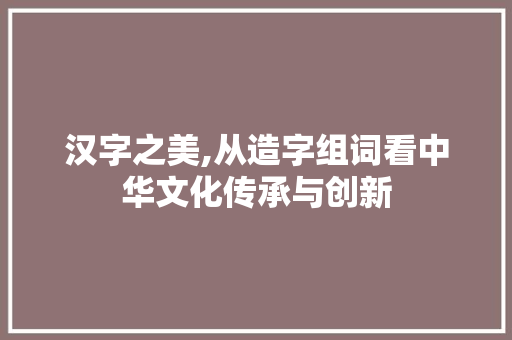 汉字之美,从造字组词看中华文化传承与创新