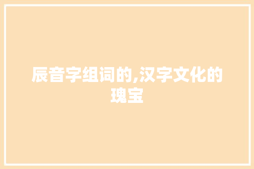 辰音字组词的,汉字文化的瑰宝