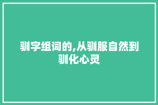 驯字组词的,从驯服自然到驯化心灵