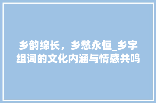 乡韵绵长，乡愁永恒_乡字组词的文化内涵与情感共鸣