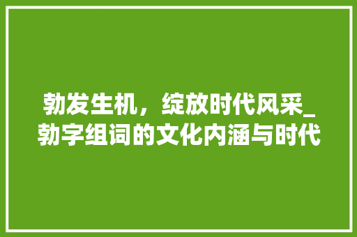 勃发生机，绽放时代风采_勃字组词的文化内涵与时代价值