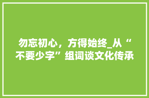 勿忘初心，方得始终_从“不要少字”组词谈文化传承与个人修养