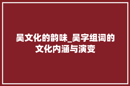 吴文化的韵味_吴字组词的文化内涵与演变