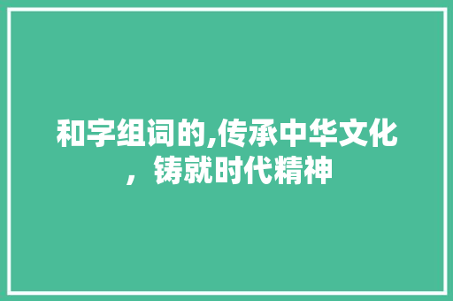 和字组词的,传承中华文化，铸就时代精神