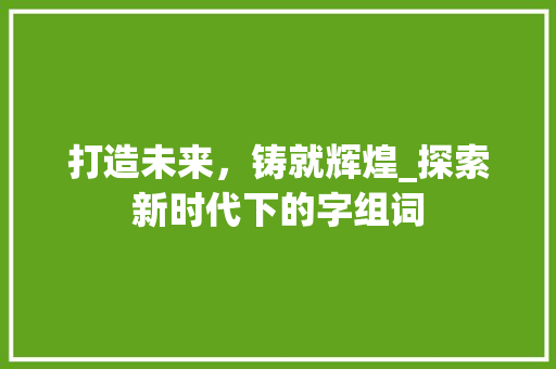 打造未来，铸就辉煌_探索新时代下的字组词