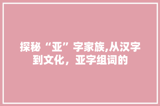 探秘“亚”字家族,从汉字到文化，亚字组词的 成语汇编