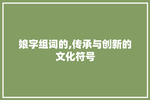 娘字组词的,传承与创新的文化符号 近义词汇